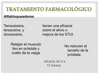 eficacia de 6 a
12 meses.
Alfabloqueadores
Tamsulosina,
terazosina, y
doxazosina,
tienen una eficacia
sobre el alivio o
mejora de los STUI
Relajan el musculo
liso en próstata y
cuello de la vejiga
No reducen el
tamaño de la
próstata.
 