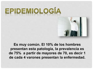 Es muy común. El 10% de los hombres
presentan esta patología, la prevalencia es
de 75% a partir de mayores de 70, es decir 1
de cada 4 varones presentan la enfermedad.
 