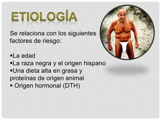 Se relaciona con los siguientes
factores de riesgo:
La edad
La raza negra y el origen hispano
Una dieta alta en grasa y
proteínas de origen animal
 Origen hormonal (DTH)
 