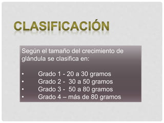Según el tamaño del crecimiento de
glándula se clasifica en:
• Grado 1 - 20 a 30 gramos
• Grado 2 - 30 a 50 gramos
• Grado 3 - 50 a 80 gramos
• Grado 4 – más de 80 gramos
 