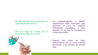 ▪ No está indicada para recomendar la
necesidad de tratamiento
▪ Útil para elegir el método Qx en
pacientes candidatos a cirugía
▪ Las cistometrografías y perfiles
urodinámicos están reservados para
pacientes en que se sospecha
enfermedad neurológica o para
aquellos en los que ha fracasado la
cirugía de prostáta.
▪ Registro del índice de flujo,
determinación de la orina residual
posmicción y los estudios de presión
flujo
 