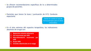 ▪ Se ofrecen recomendaciones específicas de tx a determinados
grupos de pacientes.
Pacientes que tienen Sx leves ( puntuación de 0-7): Conducta
expectante
En el otro extremo del espectro terapeútico, las indicaciones
absolutas de cirugía son:
Tomar en cuenta el uso de
farmacoterapia para el alivio
sintomático
1. Retención urinaria refractaria
2. IVU recurrente por HPB
3. Macrohematuria recurrente por
HPB
4. IR por HPB
5. Grandes divertículos en la vejiga
 