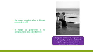 ▪ Hay pocos estudios sobre la Historia
natural de la HPB
▪ El riesgo de progresión o de
complicaciones está poco definido
En algunos pacientes la progresión es
inevitable y algunos otros experimentan
mejorías espontáneas o incluso la
resolución de sus síntomas
 