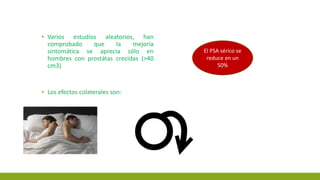 ▪ Varios estudios aleatorios, han
comprobado que la mejoría
sintomática se aprecia sólo en
hombres con prostátas crecidas (>40
cm3)
▪ Los efectos colaterales son:
El PSA sérico se
reduce en un
50%
 