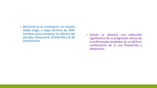 ▪ McConell et al, condujeron un estudio
doble ciego, a largo término de 3047
hombres para comparar los efectos del
placebo, doxazosina, finasterida y tx de
combinación
▪ Donde se observo una reducción
significativa de la progresión clínica de
la enfermedad alrededor de un 66% en
combinación de tx con finasterida y
doxazosina
 