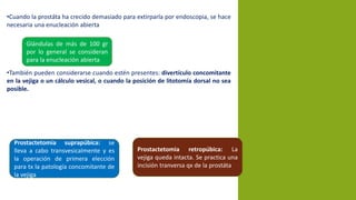 •Cuando la prostáta ha crecido demasiado para extirparla por endoscopia, se hace
necesaria una enucleación abierta
•También pueden considerarse cuando estén presentes: divertículo concomitante
en la vejiga o un cálculo vesical, o cuando la posición de litotomía dorsal no sea
posible.
Glándulas de más de 100 gr
por lo general se consideran
para la enucleación abierta
Prostactetomia suprapúbica: se
lleva a cabo transvesicalmente y es
la operación de primera elección
para tx la patología concomitante de
la vejiga
Prostactetomia retropúbica: La
vejiga queda intacta. Se practica una
incisión tranversa qx de la prostáta
 