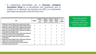 ▪ El cuestionario desarrollado por la American Urological
Association (AUA) es la herramienta más importante que se
emplea en la valoración de paciente con HPB y se recomienda
para todos los pacientes antes de iniciar el tx
Puntuación total 35
Leve: 0-7 puntos
Moderada: 8-19 puntos
Grave: 20-35 puntos
 