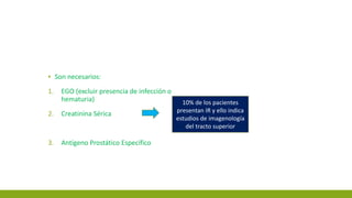 ▪ Son necesarios:
1. EGO (excluir presencia de infección o
hematuria)
2. Creatinina Sérica
3. Antígeno Prostático Específico
10% de los pacientes
presentan IR y ello indica
estudios de imagenología
del tracto superior
 
