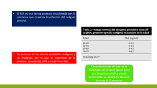 • El PSA es una serina proteasa relacionada con la
calicreína que ocasiona licuefacción del coágulo
seminal.
• Se produce en las células epiteliales malignas y
no malignas, por lo que es específico de la
próstata (prostatitis, HPB y Ca de Prostáta)
Concentraciones séricas no se
modifican por el tacto rectal, pero
una biopsia prostática puede
incrementar la cifra hasta 10 veces
durante 8-10 semanas
 