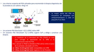 • Los criterios respecto del PSA utilizados para recomendar la biopsia diagnóstica de
la prostáta es con valores >4ng/ ml
• Un cociente PSA libre/total > 0,2 (>20%) indica HBP
• Un cociente PSA libre/total< 0,2 (<20%) sugiere CaP y obliga a practicar una
biopsia.
• La mayor parte del PSA se
encuentra en complejos con
antiquimiotripsina 1; solo un
pequeño % es libre
• La medición de la densidad del PSA (PSAD) se creó
para corregir la aportación de la HPB a la
concentración total de PSA.
Para calcular la PSAD se dividió el PSA sérico entre el peso
de la próstata calculado con ETU.
 Cifras <0.10 ng/ml/ cm3: Compatibles con HPB
 Cifras >0.15 ng/ml/ cm3: Sugieren Ca de Prostáta
 