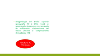 ▪ Imagenología del tracto superior
(pielografía IV o USG renal) se
recomienda únicamente en presencia
de enfermedad concomitante del
tracto urinario o complicaciones
derivadas de HPB
Hematuria, IR,
IVU, Litiasis
 