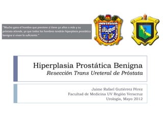 Hiperplasia Prostática Benigna
   Resección Trans Ureteral de Próstata

                        Jaime Rafael Gutiérrez Pérez
           Facultad de Medicina UV Región Veracruz
                               Urología, Mayo 2012
 