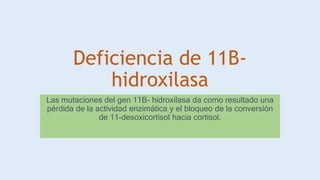 Deficiencia de 11B-
hidroxilasa
Las mutaciones del gen 11B- hidroxilasa da como resultado una
pérdida de la actividad enzimática y el bloqueo de la conversión
de 11-desoxicortisol hacia cortisol.
 