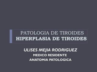 PATOLOGIA DE TIROIDES
HIPERPLASIA DE TIROIDES
ULISES MEJIA RODRIGUEZ
MEDICO RESIDENTE
ANATOMIA PATOLOGICA
 