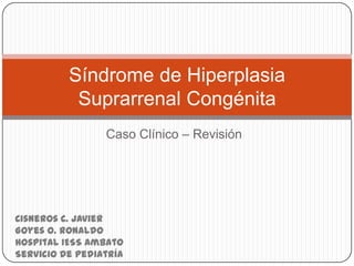 Caso Clínico – Revisión
Síndrome de Hiperplasia
Suprarrenal Congénita
Cisneros C. Javier
Goyes O. Ronaldo
Hospital IESS Ambato
Servicio de Pediatría
 