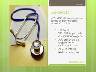 4                              13/04/2012




Exploración
    MEG, VOC, al ingreso presenta
    palidez de piel y mucosas,
    sudoración profusa.

        •   TA; 90/40
        •   SAT; 86% se procede
            a suministrar oxigeno.
        •   A.P; presencia de
            crepitantes en
            ambos pulmones.
        •   ABD; sin interés.
        •   MM.II; sin edemas.


                    Patricia Escalera Martín
                     Jaime Domínguez Píriz
 