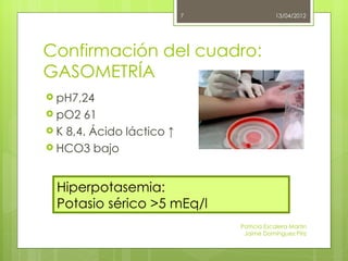 7               13/04/2012




Confirmación del cuadro:
GASOMETRÍA
 pH7,24
 pO2  61
 K 8,4. Ácido láctico ↑
 HCO3 bajo



  Hiperpotasemia:
  Potasio sérico >5 mEq/l
                               Patricia Escalera Martin
                                Jaime Domínguez Píriz
 