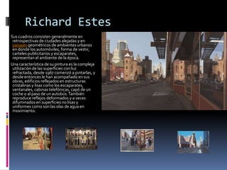 Richard Estes
Sus cuadros consisten generalmente en
 retrospectivas de ciudades alejadas y en
 paisajes geométricos de ambientes urbanos
 en donde los automóviles, forma de vestir,
 carteles publicitarios y escaparates,
 representan el ambiente de la época.
Una característica de su pintura es la compleja
 utilización de las superficies con luz
 refractada, desde 1967 comenzó a pintarlas, y
 desde entonces le han acompañado en sus
 obras, edificios reflejados en estructuras
 cristalinas y lisas como los escaparates,
 ventanales, cabinas telefónicas, capó de un
 coche o al paso de un autobús. También
 reproduce reflejos deformados y a veces
 difuminados en superficies no lisas y
 uniformes como son las olas de agua en
 movimiento.
 