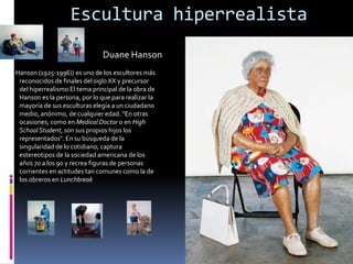 Escultura hiperrealista
                               Duane Hanson
Hanson (1925-1996)) es uno de los escultores más
 reconocidos de finales del siglo XX y precursor
 del hiperrealismo El tema principal de la obra de
 Hanson es la persona, por lo que para realizar la
 mayoría de sus esculturas elegía a un ciudadano
 medio, anónimo, de cualquier edad. "En otras
 ocasiones, como en Medical Doctor o en High
 School Student, son sus propios hijos los
 representados". En su búsqueda de la
 singularidad de lo cotidiano, captura
 estereotipos de la sociedad americana de los
 años 70 a los 90 y recrea figuras de personas
 corrientes en actitudes tan comunes como la de
 los obreros en Lunchbreak
 