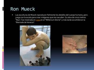 Ron Mueck
   Las esculturas de Mueck reproducen fielmente los detalles del cuerpo humano, pero
    juega con la escala para crear imágenes que nos sacuden. Su obra de cinco metros
    “Boy”, fue mostrada en 1999 en el “Millenium Dome” y más tarde se exhibió en la
    “Biennale de Venecia”.
 