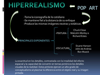 POP ART
        -Toma la iconografía de lo cotidiano
        -Se mantiene fiel a la distancia de su enfoque
        -Produce las mismas imágenes neutras y estáticas.

                                                        Chuck Close
                                       -PINTURA       Malcolm Morley o
                                                       Richard Estes
   PRINCIPALES EXPONENTES
                                                           Duane Hanson
                                       -ESCULTURA          John de Andrea
                                                             Ron Mueck


La exactitud en los detalles, contrastada con la irrealidad del efecto
espacial y la capacidad de convertir en temas pictóricos los detalles
visuales de la realidad. Estos pintores ejercen un alto grado de
conceptualismo al plasmar la diferencia entre el objeto real y su imagen
pintada:
 