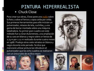 PINTURA HIPERREALISTA
         Chuck Close
Para crear sus obras, Close pone una malla sobre
la foto y sobre el lienzo y copia celda por celda.
Sus primeras herramientas para ello incluían un
pulverizador, retazos de tela, cuchillas, y una
goma de borrar montada sobre una máquina
taladradora. Su primer gran cuadro con este
método fue su Gran Autorretrato, una ampliación
de su cara en blanco y negro sobre un lienzo de
2.73 m por 2.12 m realizado durante cuatro meses
en 1968. Produjo otros siete retratos en blanco y
negro durante este periodo. Se dice que
mencionó utilizar pintura tan diluida en el
pulverizador que los ocho cuadros se realizaron
con un único tubo de acrílico negro.
 