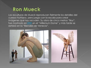 Las esculturas de Mueck reproducen fielmente los detalles del 
cuerpo humano, pero juega con la escala para crear 
imágenes que nos sacuden. Su obra de cinco metros “Boy”, 
fue mostrada en1999 en el “Millenium Dome” y más tarde se 
exhibió en la “Bienales de Venecia”. 
 