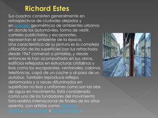 Sus cuadros consisten generalmente en 
retrospectivas de ciudades alejadas y 
en paisajes geométricos de ambientes urbanos 
en donde los automóviles, forma de vestir, 
carteles publicitarios y escaparates, 
representan el ambiente de la época. 
Una característica de su pintura es la compleja 
utilización de las superficies con luz refractada, 
desde 1967 comenzó a pintarlas, y desde 
entonces le han acompañado en sus obras, 
edificios reflejados en estructuras cristalinas y 
lisas como los escaparates, ventanales, cabinas 
telefónicas, capó de un coche o al paso de un 
autobús. También reproduce reflejos 
deformados y a veces difuminados en 
superficies no lisas y uniformes como son las olas 
de agua en movimiento. Está considerado 
como uno de los fundadores del movimiento 
foto-realista internacional de finales de los años 
sesenta, con artistas como Malcom 
Morley, Chuck Close y Duane Hanson. 
 