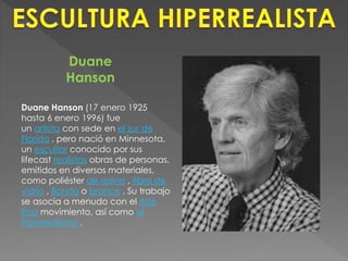 Duane 
Hanson 
Duane Hanson (17 enero 1925 
hasta 6 enero 1996) fue 
un artista con sede en el sur de 
Florida , pero nació en Minnesota, 
un escultor conocido por sus 
lifecast realistas obras de personas, 
emitidos en diversos materiales, 
como poliéster de resina , fibra de 
vidrio , Bondo o bronce . Su trabajo 
se asocia a menudo con el Arte 
Pop movimiento, así como el 
hiperrealismo . 
 