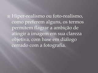  Hiper-realismo ou foto-realismo,
como preferem alguns, os termos
permitem flagrar a ambição de
atingir a imagem em sua clareza
objetiva, com base em diálogo
cerrado com a fotografia.
 