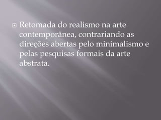  Retomada do realismo na arte
contemporânea, contrariando as
direções abertas pelo minimalismo e
pelas pesquisas formais da arte
abstrata.
 