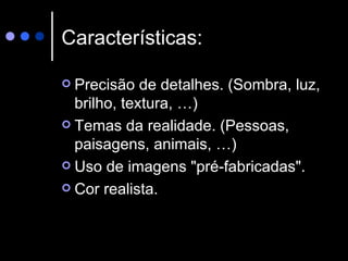 Características: Precisão de detalhes. (Sombra, luz, brilho, textura, …)  Temas da realidade. (Pessoas, paisagens, animais, …)  Uso de imagens "pré-fabricadas".  Cor realista. 