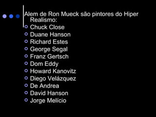 Alem de Ron Mueck são pintores do Hiper Realismo: Chuck Close  Duane Hanson  Richard Estes  George Segal  Franz Gertsch  Dom Eddy  Howard Kanovitz  Diego Velázquez  De Andrea  David Hanson  Jorge Melício  