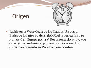 Origen

 Nacido en la West-Coast de los Estados Unidos a
 finales de los años 60 del siglo XX, el hiperrealismo se
 promovió en Europa por la V Documentación (1972) de
 Kassel y fue confirmado por la exposición que Uldo
 Kulterman presentó en París bajo ese nombre.
 