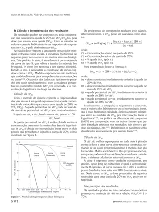 Rubin AS, Pereira CAC, Neder JA, Fiterman J, Pizzichini MMM




  f) Cálculo e interpretação dos resultados                                   Os programas de computador realizam este cálculo.
  Os resultados podem ser expressos ou pela concentra-                      Alternativamente, a CP20 pode ser calculada como abai-
ção que causou uma queda de 20% no VEF1 (CP20) ou pela                      xo:
dose que causou esta queda (DP20). Com o método do                                                           (log C2 – log C11) (10 R1)
volume corrente habitualmente as respostas são expres-                           CP20   = antilog log C1 +
                                                                                                                      (R2 – R1)
sas por CP20 e pelo dosímetro por DP20.
  A relação dose-resposta a um agente provocador bron-                      onde:
quial, colocada numa escala, é curvilínea (polinomial de                    C1 = Concentração abaixo da queda de 20%
segundo grau), como ocorre em muitos sistemas biológi-                      C2 = Concentração acima da queda de 20%
cos. Este padrão, in vivo, é semelhante à parte esquerda                    R1 = % queda VEF1 após C1
da curva do tipo S, que reflete a tensão do músculo liso                    R2 = % queda VEF1 após C2
bronquial, in vitro (em resposta a um agente agonista).                       Para interpolação linear a fórmula é:
Devido a isto, é necessária a construção de curvas log-
                                                                                    DP20   = D1 + (20 – Q1) x D1 – D2/Q2 – Q1
dose contra o VEF1. Modelos exponenciais são melhores
que modelos lineares para interpolar entre concentrações                    onde:
ou doses(115). Os pontos dos dados são tipicamente plota-                   D1 = dose cumulativa imediatamente anterior à queda de
dos em papel semilogarítmico, com a mudança percen-                               20% do VEF1
tual no parâmetro medido (VEF1) na ordenada, e a con-                       D2 = dose cumulativa imediatamente superior à queda de
centração logarítmica da droga na abscissa.                                       mais de 20% do VEF1
                                                                            Q1 = queda percentual do VEF1 imediatamente anterior à
   Cálculo da CP20
                                                                                  queda de 20% do VEF1
   Com o método do volume corrente a responsividade                         Q2 = queda percentual de VEF1 imediatamente superior à
das vias aéreas é em geral expressa como aquela concen-                           queda de 20% do VEF1
tração de metacolina que causou uma queda de 20% no
                                                                               Teoricamente, a interpolação logarítmica é preferida,
VEF1 (CP20). A queda percentual no VEF1 pode ser calcula-
                                                                            mas a maioria dos laboratórios usa a interpolação linear,
da usando-se percentual no VEF1 como mostrado abaixo:
                                                                            que é mais facilmente calculada. Embora existam diferen-
  % queda no   VEF1   =   VEF1   basal – menor   VEF1    pós   MC   x 100   ças entre as medidas da CP20 por interpolação linear e
                                         VEF1    basal                      logarítmica(116), na prática as diferenças são pequenas
  A queda percentual no VEF1 é então plotada contra a                       (dd6%) em comparação com os outros fatores que po-
concentração crescente da metacolina (escala logarítmi-                     dem introduzir artefatos nos resultados, tais como o pa-
ca). A CP20 é obtida por interpolação linear entre os dois                  drão da inalação, etc.(117). Dificilmente os pacientes serão
pontos que precedem e seguem a queda de 20%, como                           classificados erroneamente por cálculo linear(118).
mostrado na Figura 4.
                                                                               Cálculo da DP20
                                                                               O VEF1 do melhor espirograma em cada dose é plotado
                                                                            contra a dose e uma curva dose-resposta construída, so-
                                                                            mando-se as doses progressivamente à medida que são
                                                                            fornecidas. Muitos espirômetros têm programas abertos,
                                                                            em que se podem colocar as diluições e as doses cumula-
                                                                            tivas, o sistema calculando automaticamente a DP20.
                                                                               A dose é expressa como unidades cumulativas, em
                                                                            µmoles, onde 1mg de metacolina é igual a aproximada-
                                                                            mente 0,5µmoles. A curva começa em 100% e o último
                                                                            ponto dos dados deve estar em 80% do controle ou abai-
                                                                            xo. Desta curva, a DP20, a dose provocativa de agonista
                                                                            necessária para uma queda de 20% no VEF1 pode ser in-
                                                                            terpolada.

                                                                              Interpretação dos resultados
                                                                              Os resultados podem ser interpretados com respeito à
                                                                            presença ou ausência de HRB se a relação VEF1/CVF é >
Figura 4 – Medida da hiperresponsividade brônquica                          70%.
S 112                                                                                                        J Pneumol 28(Supl 3) – outubro de 2002
 