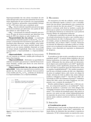 Rubin AS, Pereira CAC, Neder JA, Fiterman J, Pizzichini MMM




hiperresponsividade das vias aéreas necessitam de estí-              3. MECANISMOS
mulos (doses) muito menores para apresentar broncocons-
                                                                        Os mecanismos da HRB são múltiplos, sendo associa-
trição significativa do que as pessoas com responsividade
                                                                     dos com inflamação aguda e crônica e com o remodela-
normal. Asmáticos apresentam responsividade brônqui-
                                                                     mento das vias aéreas, especialmente com o aumento da
ca 10 a 100 vezes maior que a população geral.
                                                                     massa de músculo liso das vias aéreas(20-22). A maior ten-
   • DP20 – dose do estímulo requerido para provocar grau
                                                                     dência à contração pode dever-se também a perda dos
de broncoconstrição que determine uma queda de 20%
                                                                     fatores que se opõem ao encurtamento do músculo liso(23),
(em relação ao valor basal) no VEF1.
                                                                     por alterações intrínsecas ao músculo liso e por perda da
   • CP20 – concentração do estímulo requerido para pro-
                                                                     retração elástica do parênquima pulmonar.
vocar um grau de broncoconstrição que determine uma
                                                                        A inflamação eosinofílica da parede das vias aéreas é
queda de 20% (em relação ao valor basal) no VEF1.
                                                                     um achado proeminente da asma e que contribui para o
   • Responsividade das vias aéreas – é a expressão
                                                                     desenvolvimento de HRB. A inflamação não é o mecanis-
universalmente preferida quando se discute PD20 ou PC20,
                                                                     mo isolado, porque se eliminando a inflamação com cor-
porque compreende dois mecanismos que podem ser res-
                                                                     ticosteróides, não se abole a HRB(24). Contudo, flutuações
ponsáveis pelas diferenças, nestas medidas, entre indiví-
                                                                     na extensão da inflamação eosinofílica podem se correla-
duos observados em um mesmo período (estudo trans-
                                                                     cionar com as mudanças na HRB vistas durante o curso da
versal) ou em um mesmo indivíduo observado ao longo
                                                                     doença, como observado por exposição ou afastamento
do tempo (estudo longitudinal). Estes dois mecanismos
                                                                     de alergenos.
compreendem a hiperreatividade e a hipersensibilida-
de(12,19).
   • Hiperreatividade – intensidade da broncoconstri-                4. EPIDEMIOLOGIA
ção em resposta ao estímulo, medida pela inclinação da                  A prevalência de HRB excede a prevalência de asma na
curva dose-resposta.                                                 população geral(25). A maioria destes indivíduos não tem
   • Hipersensibilidade – diminuição na quantidade do                doença respiratória, de modo que o significado da HRB é
estímulo necessário para provocar o nível de broncocons-             incerto. Inflamação das vias aéreas pode ser demonstra-
trição desejado, medida pelo desvio da curva dose-res-               da em alguns casos assintomáticos com HRB(26). Igualmente
posta para a direita.                                                uma pequena, porém significativa proporção dos indiví-
   • Hiperresponsividade das vias aéreas ou brôn-                    duos com HRB na população geral irão desenvolver asma
quica (HRB) – indica uma resposta broncoconstritora exa-             se seguidos longitudinalmente(27). Em estudos populacio-
gerada das vias aéreas a um estímulo broncoconstritor                nais há uma correlação positiva da HRB com: diagnóstico
como medida pelo PD20 ou PC20, podendo ser devida tan-               de asma em qualquer época, pelo menos um ataque de
to a hiperreatividade e/ou a hipersensibilidade.                     chiado, sintomas de rinite no último mês, testes cutâneos
                                                                     positivos e tabagismo atual(28-31). Aos 60 anos HRB é de-
                                                                     monstrada em 40% dos indivíduos fumantes(30). Indivíduos
                                                                     obesos têm HRB e asma com maior freqüência, em com-
                                                                     paração com o restante da população(32,33).
                                                                        Estudos epidemiológicos sugerem que a HRB tem am-
                                                                     bos, um componente genético e um ambiental(34). Fami-
                                                                     liares de asmáticos e pacientes com rinite alérgica têm
                                                                     reatividade brônquica maior, freqüentemente na faixa da
                                                                     asma(35). Em crianças da população geral, HRB parece se
                                                                     associar com asma nos pais, atopia independentemente
                                                                     da expressão da asma (como em portadores de rinite, ou
                                                                     apenas testes cutâneos positivos) e doença respiratória
                                                                     precoce(36).

                                                                     5. INDICAÇÕES
                                                                        a) Considerações gerais
                                                                        Habitualmente a asma pode ser diagnosticada por uma
                                                                     combinação de história, exame físico, espirometria, va-
Figura 1 – Curvas dose-resposta em normais, hiperreativos e hiper-   riação diurna da obstrução das vias aéreas e resposta ao
sensíveis                                                            tratamento. O TBP é desnecessário na maioria dos casos.
S 102                                                                                            J Pneumol 28(Supl 3) – outubro de 2002
 