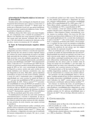 Hiperresponsividade brônquica




   g) Investigação de dispnéia atípica e/ou sem cau-          foi considerado padrão-ouro dele mesmo. Recentemen-
   sa determinada                                             te, dois estudos que verificaram o diagnóstico de asma
   Grandes séries sobre investigação de dispnéia de causa     por métodos independentes, encontraram sensibilidade
inaparente demonstraram que a asma é a causa mais co-         de 86 e 90% e especificidade de 91 e 100% para o TBP(74,75).
mum, se a espirometria é normal(6,7,61). Nestes casos, se     Neste último estudo a pesquisa de eosinófilos no escarro
aceita que a obstrução ocorre em vias aéreas periféricas,     teve sensibilidade de 72% e especificidade de 80%.
havendo, portanto, ausência de sibilância e tosse. A quei-       Em conclusão, o teste tem valores preditivo positivo e
xa primária é dispnéia aos esforços.                          negativo elevados para o diagnóstico de asma, mas falso-
   Indivíduos obesos têm HRB e asma com maior freqüên-        positivos e falso-negativos podem eventualmente ocor-
cia, em comparação com o restante da população(32,33).        rer, mesmo no contexto clínico. Em torno de 10% dos
Obesos com dispnéia sem causa aparente podem ter vá-          pacientes que desenvolvem sibilância no TBP não demons-
rias causas para este sintoma, incluindo HRB, de modo         tram queda significativa do VEF1 no teste feito imediatamen-
que o TBP está indicado na ausência de obstrução ao flu-      te após a ausculta(76,77). Isto ocorre porque, em asmáticos
xo aéreo, mesmo na presença de CVF reduzida.                  leves, a inspiração profunda pode abolir o broncoespas-
                                                              mo, o contrário do que ocorre em asmáticos moderados
   h) Teste de boncoprovocação negativo afasta                e graves(78). Nestes casos HRB pode ser demonstrada por
   asma?                                                      medidas de resistência de vias aéreas, que não exigem
   Na prática o teste de broncoprovocação é utilizado para    uma manobra de expiração forçada(79).
o diagnóstico de asma. Embora o conceito de responsivi-          Deve ser enfatizado que o teste dá informação apenas
dade anormal das vias aéreas se tenha originado dentro        a respeito do estado da responsividade das vias aéreas(80).
do contexto de nossa compreensão da asma e sua labili-        Responsividade anormal em um paciente com tosse como
dade associada das vias aéreas, é discutível se responsivi-   único sintoma pode sugerir um diagnóstico de asma, ou
dade anormal e asma são entidades equivalentes. A pre-        pode refletir a patologia transitória que ocorre em condi-
valência de HRB na população geral excede a prevalência       ções inflamatórias autolimitadas das vias aéreas. A res-
da asma e tem distribuição unimodal(62). Num levantamento     ponsividade das vias aéreas pode na verdade variar de
clínico, Cokcroft et al.(63) encontraram que 100% dos pa-     tempo em tempo em um indivíduo e, por esta razão, as
cientes com sintomas asmáticos atuais demonstraram uma        medidas podem ser vistas como relevantes ao estado atual
queda de 20% no VEF1 com concentração de histamina            do paciente, não a eventos remotos ou futuros.
de 8mg/ml ou menos, porém este autor excluiu do seu              No momento atual, os TBP são mais bem utilizados como
estudo indivíduos com sintomas consistentes com, mas          medidas diagnósticas auxiliares, com resultados que de-
não diagnósticos de asma. Além disto, apenas indivíduos       vem ser interpretados no contexto dos achados clínicos.
sintomáticos na época do teste foram incluídos. Quando           Em pacientes com alta probabilidade clínica e TBP ne-
o ponto de corte é maximizado para a sensibilidade, a         gativo, medidas seriadas de pico de fluxo expiratório seria-
especificidade cai, como ocorreu no estudo de Hopp et         das podem demonstrar variabilidade excessiva, (o que é
al.(31), em que uma sensibilidade de 98% se associou com      outro indicativo de HRB)(81), porém alguns autores não
especificidade de 63%. Outros autores(38,64,65) encontra-     encontraram contribuição adicional destas medidas(74,82).
ram sensibilidade em torno de 80-85% em asmáticos com            Em crianças, na maioria das vezes, um questionário é
doença leve intermitente. Em estudos populacionais, de-       tudo que se necessita para o diagnóstico de asma(83). Em
monstra-se HRB em 40-60% dos asmáticos(66-68), o que é        casos duvidosos, a sensibilidade para o diagnóstico é, como
em parte explicado pela ausência de sintomas na época         em adultos, maior com a metacolina, porém a adição de
do teste(69). Inversamente, apenas 45-75% dos indivíduos      medidas seriadas do PFE adiciona sensibilidade para a
com HRB na população geral têm asma corrente(64).             detecção de HRB(84). Há um fenótipo diferente nestes ca-
   O estabelecimento do ponto de corte entre asmáticos        sos(85).
intermitentes/leves e normais é importante, já que os
pacientes que têm asma e que se apresentam sem os acha-       6. CONTRA-INDICAÇÕES
dos clássicos podem ter graus menores de HRB, situando-
se mais próximo da zona cinzenta, que separa normais            Absolutas
de asmáticos.                                                   • Limitação grave ao fluxo de ar das vias aéreas – FEV1
   Alguns autores demonstraram pobre correlação entre         < 50% do predito ou < 1,0L
achados clínicos indicativos de possível asma e o TBP, que      • Infarto agudo do miocárdio ou acidente vascular is-
foi negativo em diversos destes casos(70-73). Nestes estu-    quêmico nos últimos três meses
dos, entretanto, o diagnóstico de asma não foi verificado       • Hipertensão arterial sistêmica não controlada, sistóli-
de maneira independente do próprio TBP, isto é, o teste       ca > 200 ou diastólica > 90mmHg
J Pneumol 28(Supl 3) – outubro de 2002                                                                             S 105
 