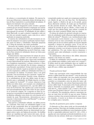 Rubin AS, Pereira CAC, Neder JA, Fiterman J, Pizzichini MMM




de volume e a concentração do inalante. Os maiores fa-         comprimido poderá ser usado em compressor portátil ou
tores que influenciam a deposição abaixo da laringe são a      um cilindro de gás com um fluxo fixo. Os fluxômetros
taxa de fluxo inspiratório e a profundidade da inalação. O     usuais, ligados a cilindros de gás ou de parede, geram
sistema de dosímetro tem preço elevado.                        fluxos altamente variáveis, de modo que um fluxômetro
   O outro método largamente aceito envolve a geração          de alta precisão deveria ser usado. Além disso, com a
contínua de um aerossol durante a respiração em volume         redução da pressão de gás no cilindro, o fluxo muda, de
corrente(91). Este método emprega um nebulizador de jato       modo que uma válvula dupla, para reduzir a pressão de
para geração do aerossol. O nebulizador de jato utiliza o      saída a um nível constante (50psi), deve ser usada.
efeito Bernoulli, no qual a solução é aspirada e sobe em          O volume de solução do aerossol colocado no reserva-
um tubo por pressão negativo, para o jato de ar, onde é        tório do nebulizador pode influenciar significativamente o
quebrada em pequenas partículas.                               débito de volume(89). Durante o uso, inevitavelmente algu-
   A maioria dos nebulizadores de jato incorpora um sis-       ma evaporação ocorre durante o uso, e a solução rema-
tema de anteparos nos quais as partículas maiores impac-       nescente torna-se mais concentrada. Isto pode ser mini-
tam antes de deixar o nebulizador. Partículas pequenas         mizado pelo uso de um volume padrão em excesso daquele
de 1-10mµ de tamanho são assim produzidas.                     requerido e tempos de operação curtos. O uso de um
   Aerossóis são inalados através de uma peça bucal ou         volume de no mínimo três ml (idealmente cinco) para a
máscara com clipe nasal. O débito do nebulizador origi-        respiração corrente e um ml para a técnica do dosímetro
nalmente descrito (Wright) deve ser de 0,13ml/min, e ajus-     são satisfatórios. Por este motivo deve-se desprezar o
tes do fluxo através do nebulizador devem ser feitos para      conteúdo após cada nebulização e encher novamente o
atingir este débito.                                           reservatório.
   O determinante mais importante de volume de aeros-             Os nebulizadores ultra-sônicos têm débito altamente
sol liberado para o pulmão com este método é o tempo           variável e não devem ser usados.
de inalação, o que significa que a dose total cumulativa é        O débito do nebulizador varia de modelo para modelo
o maior determinante da resposta. Mantendo-se constan-         e de unidade para unidade e pode variar com o tempo(93).
tes a freqüência respiratória, o volume corrente e o fluxo     O débito atual da cada nebulizador deve ser medido ini-
inspiratório por um intervalo fixo de tempo, assegura-se       cialmente e em intervalos regulares. Recomenda-se que
uma liberação reprodutível. A dose total do aerossol libe-     após 20 usos o débito seja reavaliado(11).
rado por este método é igual ao produto do t insp/t total
do ciclo respiratório x débito do nebulizador (ml/min), e a      Função pulmonar basal
concentração do inalante. O primeiro fator é em geral
                                                                  Existe uma associação entre responsividade das vias
ignorado, mas recomenda-se que o paciente “respire nor-
                                                               aéreas e calibre basal das vias aéreas(67): uma via aérea de
malmente, sem interrupções” durante o teste. Atualmen-
                                                               menor calibre irá responder com uma queda percentual
te os nebulizadores de jato têm débito maior do que o
                                                               maior a uma determinada dose de um agente bronco-
descrito para o nebulizador de Wright descrito no traba-
                                                               constritor se comparada a uma via aérea de maior cali-
lho original de Cockroft(91). É comum observar-se hoje
                                                               bre. Alternativamente, vias aéreas hiperresponsivas têm
débitos em dobro deste, por exemplo com nebulizadores
                                                               menor calibre basal. A associação entre função pulmonar
de jato, ligados a compressores ICEL, que têm débito em
                                                               basal é observada na população geral – indivíduos nor-
torno de 0,27ml/min. Isto significa que a dose fornecida
                                                               mais têm PC20 maior quando o VEF1 é maior e vice-versa,
será aproximadamente duas vezes maior do que a descri-
                                                               porém para propósitos clínicos(67) um ponto de corte úni-
ta no protocolo original. Se a resposta ao teste for ex-
                                                               co é suficiente. Em populações clínicas a associação pa-
pressa por concentração do agente broncoconstritor (PC20),
                                                               rece ser mais forte em DPOC do que em asma. Embora
as diluições utilizadas como ponto de corte deverão ser a
                                                               crianças recebam dose proporcionalmente maior para o
metade da usual. Recentemente, demonstrou-se que a
                                                               seu tamanho, é incerto se as doses em crianças devem
resposta é relacionada à dose total liberada(92) e não ape-
                                                               ser corrigidas para o tamanho.
nas às concentrações.
   Seja qual for o nebulizador utilizado, seu débito precisa
                                                                 Escolha do parâmetro para avaliar a resposta
ser conhecido. Para tanto um nebulizador ligado a uma
fonte de gás comprimido deve ser preenchido com um                A obstrução ao fluxo aéreo pode ser documentada de
volume inicial de solução, e o volume liberado após dois       várias maneiras. Dois tipos de medidas precisam ser dis-
minutos cronometrados deverá ser determinado por pe-           tinguidos: aquelas precedidas por uma inspiração profun-
sagem antes e após, por balança de precisão. As medidas        da até a capacidade pulmonar total (CVF, VEF1 e PFE), e
devem ser repetidas por pelo menos três vezes, não de-         aquelas sem uma inspiração profunda (resistência ou con-
vendo diferir mais de 10% entre elas. Como fonte de gás        dutância das vias aéreas), desde que a inspiração profun-
S 108                                                                                       J Pneumol 28(Supl 3) – outubro de 2002
 