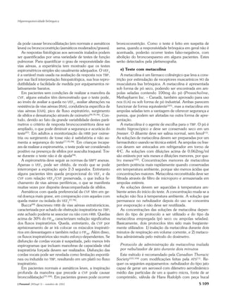 Hiperresponsividade brônquica




da pode causar broncodilatação (em normais e asmáticos          broncoconstrição. Como o teste é feito em suspeita de
leves) ou broncoconstrição (asmáticos moderados/graves).        asma, quando a responsividade brônquica em geral não é
   As respostas fisiológicas aos aerossóis inalados podem       acentuada, poderão ocorrer testes falso-negativos, com
ser quantificadas por uma variedade de testes de função         abolição do broncoespasmo em alguns pacientes. Estes
pulmonar. Para quantificar o grau de responsividade das         serão detectados pela pletismografia.
vias aéreas, a experiência tem mostrado que os testes
espirométricos simples são usualmente adequados. O VEF1           e) Teste com metacolina
é a variável mais usada na avaliação da resposta nos TBP,           A metacolina é um fármaco colinérgico que leva a cons-
por sua fácil interpretação fisiopatológica, sua boa repro-     trição por estimulação de receptores muscarínicos M3 da
dutibilidade e facilidade de medida por equipamentos re-        musculatura lisa brônquica. A metacolina é apresentada
lativamente baratos.                                            sob forma de pó seco, podendo ser encontrada em am-
   Em pacientes sem condições de realizar a manobra da          polas seladas contendo 100mg do pó (Provocholine,
CVF, alguns estudos têm demonstrado que o teste pode,           Methapharm Inc. – Canadá, também aprovado para uso
ao invés de avaliar a queda no VEF1, avaliar alterações na      nos EUA) ou sob forma de pó industrial. Ambas parecem
resistência de vias aéreas (RVA), condutância específica de     funcionar de forma equivalente(101), mas a metacolina em
vias aéreas (GVA), pico de fluxo expiratório, surgimento        ampolas seladas tem a vantagem de oferecer segurança e
de sibilos e dessaturação através de oxímetro(94,95,96). Con-   pureza, que podem ser afetadas na outra forma de apre-
tudo, devido ao fato da grande variabilidade destes parâ-       sentação.
metros o critério de resposta broncoconstritora deve ser            A metacolina é o agente de escolha para o TBP. O pó é
ampliado, o que pode diminuir a segurança e acurácia do         muito higroscópico e deve ser conservado seco em um
teste(97). Em adultos a monitorização da HRB por oxime-         freezer. O diluente deve ser salina normal, sem fenol(11).
tria ou surgimento de tosse não é satisfatória e não au-        As soluções de metacolina devem ser preparadas por um
menta a segurança do teste(77,95,98). Em crianças incapa-       farmacêutico usando-se técnica estéril. As ampolas ou fras-
zes de realizar a espirometria, o teste pode ser considerado    cos devem ser estocados em refrigerador em torno de
positivo na presença de sibilos por ausculta traqueal. Tos-     4oC. As soluções com diluições acima de 0,062mg/ml
se durante o teste não é de ajuda(94).                          são estáveis por seis meses e diluições menores, por qua-
   A espirometria deve seguir as normas da SBPT anexas.         tro meses(102). Concentrações menores de metacolina
Apenas o VEF1 pode ser obtido, de modo que se pode              perdem potência mais rapidamente quando conservadas
interromper a expiração após 2-3 segundos. Entretanto           em temperatura ambiente, porque são menos ácidas que
alguns pacientes têm queda proporcional do VEF1 e da            concentrações maiores. Metacolina reconstituída deve ser
CVF com relação VEF1/CVF preservada, o que indica fe-           filtrada através de filtro de microporo e armazenada em
chamento de vias aéreas periféricas, o que se manifesta         ampolas estéreis.
muitas vezes por dispnéia desacompanhada de sibilos.                As soluções devem ser aquecidas à temperatura am-
   Asmáticos com queda preferencial da CVF têm em ge-           biente antes do início do teste. A concentração muda se a
ral doença mais grave, em comparação com aqueles com            solução não fica à temperatura ambiente. A solução que
queda maior ou isolada do VEF1(57,96).                          permanece no nebulizador depois do uso se concentra
   Bucca(99) descreveu HRB de vias aéreas extratorácicas,       por evaporação e não deve ser reutilizada.
caracterizada por achado de obstrução inspiratória no TBP;          As concentrações das soluções de metacolina depen-
este achado poderia se associar ou não com HRB. Quedas          dem do tipo de protocolo a ser utilizado e do tipo da
acima de 30% do FIF50 caracterizam redução significativa        metacolina empregada (pó seco ou ampolas seladas).
dos fluxos inspiratórios. Queda, entretanto, da CVF por         Basicamente, dois protocolos têm sido mais freqüente-
aprisionamento de ar irá colocar os músculos inspirató-         mente utilizados: 1) inalação da metacolina durante dois
rios em desvantagem e também reduz o FIF50. Além disso,         minutos de respiração em volume corrente, e 2) metaco-
os fluxos inspiratórios são muito esforço-dependentes. Se       lina administrada pelo método do dosímetro.
disfunção de cordas vocais é suspeitada, pelo menos três
espirogramas que incluam manobras de capacidade vital             Protocolo de administração da metacolina inalada
inspiratória forçada devem ser realizados. Disfunção das          por nebulizador de jato durante dois minutos
cordas vocais pode ser revelada como limitação espontâ-           Este método é recomendado pela Canadian Thoracic
nea ou induzida no TBP, resultando em um platô no fluxo         Society(103,104) com modificações feitas pela ATS(11). Re-
inspiratório.                                                   quer os seguintes equipamentos: nebulizador do tipo jato
   Em pacientes normais e asmáticos leves, a inspiração         capaz de gerar um aerossol com diâmetro aerodinâmico
profunda da manobra que precede a CVF pode causar               médio das partículas de um a quatro micra, fonte de ar
broncodilatação(79,100). Em pacientes graves pode ocorrer       comprimido, válvula de Hans Rudolph com peça bucal
J Pneumol 28(Supl 3) – outubro de 2002                                                                              S 109
 