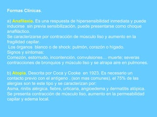 Formas Clínicas . a)  Anafilaxia .  Es una respuesta de hipersensibilidad inmediata y puede inducirse  sin previa sensibilización, puede presentarse como choque anafiláctico. Se caracterizarse por contracción de músculo liso y aumento en la fragilidad capilar. Los órganos  blanco o de shock: pulmón, corazón o hígado. Signos y síntomas: Comezón, estornudo, incontención, convulsiones… muerte; severas contracciones de bronquios y músculo liso y se atrapa aire en pulmones. b)  Atopia . Descrita por Coca y Cooke  en 1923. Es necesario un contacto previo con el antígeno . (son mas comunes), el 75% de las alergias son te este tipo y se caracterizan por: Asma, rinitis alérgica, fiebre, urticaria, angioedema y dermatitis atópica. Se presenta contracción de músculo liso, aumento en la permeabilidad capilar y edema local. 