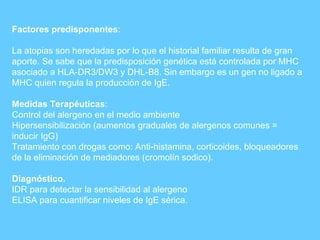 Factores predisponentes : La atopias son heredadas por lo que el historial familiar resulta de gran aporte. Se sabe que la predisposición genética está controlada por MHC asociado a HLA-DR3/DW3 y DHL-B8. Sin embargo es un gen no ligado a MHC quien regula la producción de IgE. Medidas Terapéuticas : Control del alergeno en el medio ambiente Hipersensibilización (aumentos graduales de alergenos comunes = inducir IgG) Tratamiento con drogas como: Anti-histamina, corticoides, bloqueadores de la eliminación de mediadores (cromolín sodico). Diagnóstico. IDR para detectar la sensibilidad al alergeno ELISA para cuantificar niveles de IgE sérica. 