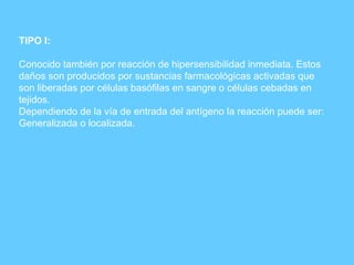 TIPO I: Conocido también por reacción de hipersensibilidad inmediata. Estos daños son producidos por sustancias farmacológicas activadas que  son liberadas por células basófilas en sangre o células cebadas en tejidos. Dependiendo de la vía de entrada del antígeno la reacción puede ser: Generalizada o localizada. 