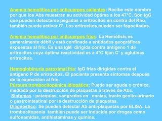 Anemia hemolítica por anticuerpos calientes : Recibe este nombre por que los Abs muestran su actividad óptima a loa 47°C. Son IgG que pueden detectarse pegadas a eritrocitos en contra del Rho, también puede activar C’. Los eritrocitos pueden ser fagocitados. Anemia hemolítica por anticuerpos fríos : La Hemólisis es generalmente débil y está confinada a entidades geográficas expuestas al frío. Es una IgM  dirigida contra antígeno 1 de eritrocitos cuya óptima reactividad es a 4°C fijan C’ y aglutinas  eritrocitos. Hemoglobinuria paroximal fría : IgG frías dirigidas contra el antígeno P de eritrocitos. El paciente presenta síntomas después de la exposición al frío. Púrpura trombocitopénica Idiopática : Puede ser aguda o crónica, mediada por la destrucción de plaquetas a través de Abs. Síntomas  : petequias, sangrados en  encías, tracto genito-urinario o gastrointestinal por la destrucción de plaquetas. Diagnóstico : Se pueden detectar Ab anti-plaquetas por ELISA. La trombocitopenia  también puede ser inducida por drogas como sulfonamidas, antihistaminas y quinina. 