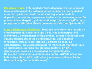Miastenia Gravis . Enfermedad crónica degenerativa por la falta de transmisión neural.  La enfermedad se caracteriza por debilidad muscular, particularmente de músculos que  resulta de la depleción de receptores para acetilcolina en la unión mioneural. Se presenta timo alargado, y el autoanticuerpo de la case IgG3 contra receptores acetilcolina. Puede presentarse daño por fijación de C’. Lupus Eritematoso Sistémico . Se puede considerar una mezcla de enfermedades que involucra tipo II y III. Hay anticuerpos anti membrana y componentes citoplásmicos, células citotóxicas anti células blancas anti rojas o anti plaquetas. Los síntomas involucran, mareo, fiebre, letargia y perdida de peso. Es característica  en la cara presentar “la mancha de mariposa” que es eritematosa. En riñón hay glomerulonefrítis. En SNC, depresiones, psicosis y neuropatías sensoriomotoras. Se pueden detectar auto- anticuerpos contra: ADN de una o dos hebras (o ambos), ARN, eritrocitos y puede encontrarse Factor Reumatoide (IgG en articulaciones). 