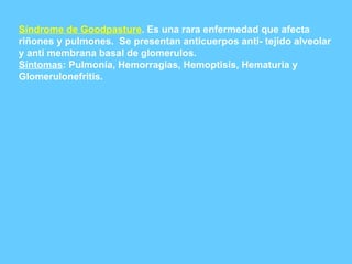 Síndrome de Goodpasture . Es una rara enfermedad que afecta riñones y pulmones.  Se presentan anticuerpos anti- tejido alveolar y anti membrana basal de glomerulos. Síntomas : Pulmonía, Hemorragias, Hemoptisis, Hematuria y Glomerulonefritis. 