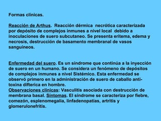 Formas clínicas. Reacción de Arthus .  Reacción dérmica  necrótica caracterizada por depósito de complejos inmunes a nivel local  debido a inoculaciones de suero subcutaneo. Se presenta eritema, edema y necrosis, destrucción de basamento membranal de vasos sanguíneos. Enfermedad del suero . Es un síndrome que continúa a la inyección de suero en un humano. Se considera un fenómeno de depósitos de complejos inmunes a nivel Sistémico. Esta enfermedad se observó primero en la administración de suero de caballo anti- toxina difterica en hombre. Observaciones clínicas : Vasculitis asociada con destrucción de membrana basal.  Síntomas . El síndrome se caracteriza por fiebre, comezón, esplenomegalia, linfadenopatías, artritis y glomerulonefritis. 