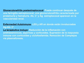Glomerulonefritis postestreptococal .  Puede continuar después de una faringitis estreptococal, una glomerulonefritis caracterizada por proteinuria y hematuria. Ab, C’ y Ag  estreptococal aparecen en la vascularidad renal. Enfermedad Autoinmune .  LES y AR en donde están involucrados Ag-Ab- C’. La terapéutica incluye :  Reducción de la inflamación con antihistaminicos, aspirinas y corticoides. Supresión de la respuesta inmune con corticoides y ciclofosfamida. Remoción de Complejos vía plasmaforesis. 
