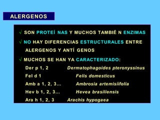 ALERGENOS √  SON  PROTEÍNAS  Y MUCHOS TAMBIÉN  ENZIMAS √   NO  HAY DIFERENCIAS  ESTRUCTURALES  ENTRE ALERGENOS Y ANTÍGENOS √   MUCHOS SE HAN YA  CARACTERIZADO : Der p 1, 2 Dermatophagoides pteronyssinus Fel d 1 Felis domesticus Amb a 1, 2, 3… Ambrosia artemisiifolia Hev b 1, 2, 3… Hevea brasiliensis Ara h 1, 2, 3 Arachis hypogaea 