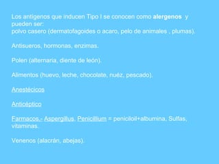 Los antígenos que inducen Tipo I se conocen como  alergenos   y pueden ser: polvo casero (dermatofagoides o acaro, pelo de animales , plumas). Antisueros, hormonas, enzimas.  Polen (alternaria, diente de león). Alimentos (huevo, leche, chocolate, nuéz, pescado). Anestécicos Anticéptico Farmacos.-   Aspergillus ,  Penicillium  = peniciloil+albumina, Sulfas, vitaminas. Venenos (alacrán, abejas). 