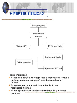 1
Hipersensibilidad
Respuesta adaptativa exagerada o inadecuada frente a
un inmunogeno o “alergeno” que desencadena el
proceso.
Es consecuencia del mal comportamiento de
respuestas normales.
Pueden provocar reacciones inflamatorias y lesiones
tisulares
HIPERSENSIBILIDAD
Inmunogeno
Respuesta
inmune
Eliminación Enfermedades
Enfermedades
Autoinmunitaria
Hipersensibilidad
 